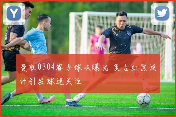 曼联0304赛季球衣曝光 复古红黑设计引发球迷关注
