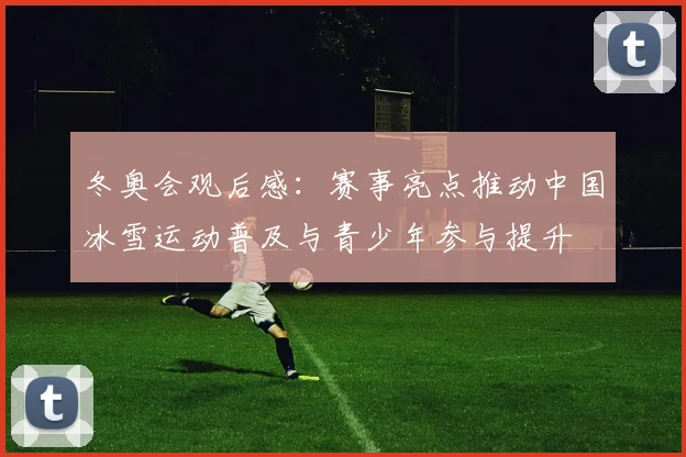 冬奥会观后感:赛事亮点推动中国冰雪运动普及与青少年参与提升