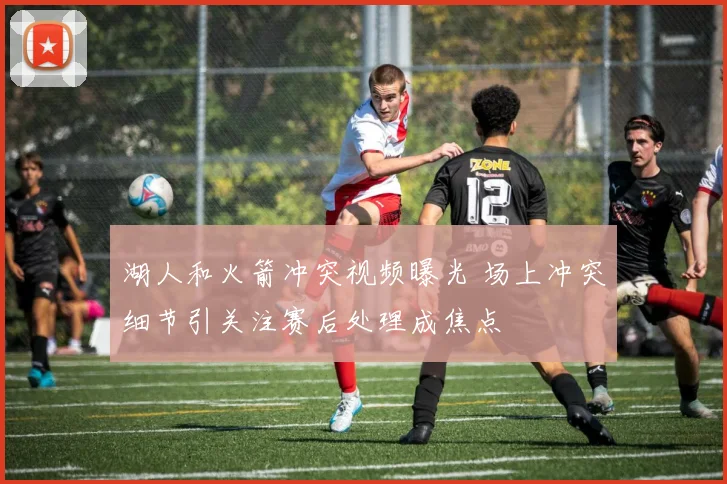 湖人和火箭冲突视频曝光 场上冲突细节引关注赛后处理成焦点