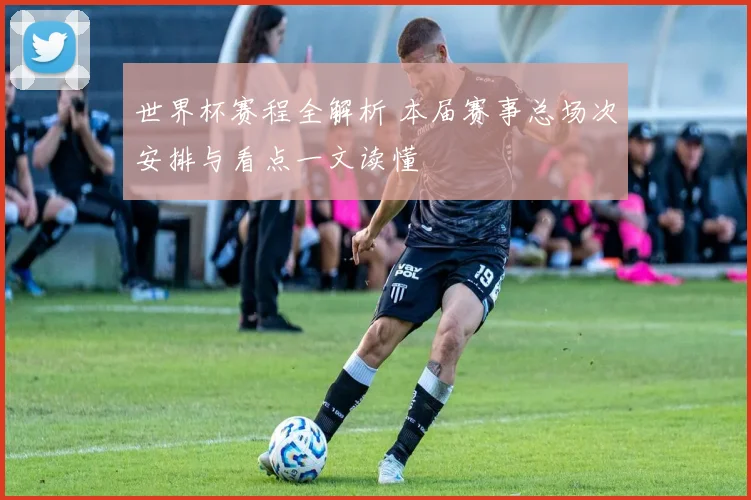 世界杯赛程全解析 本届赛事总场次安排与看点一文读懂