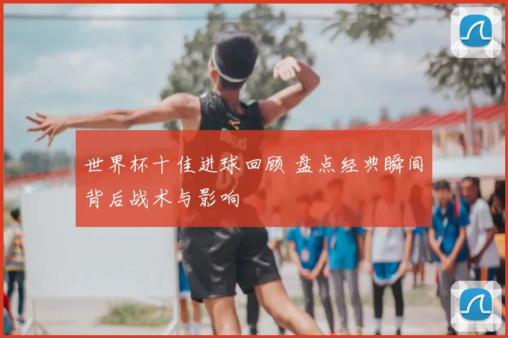 世界杯十佳进球回顾 盘点经典瞬间背后战术与影响