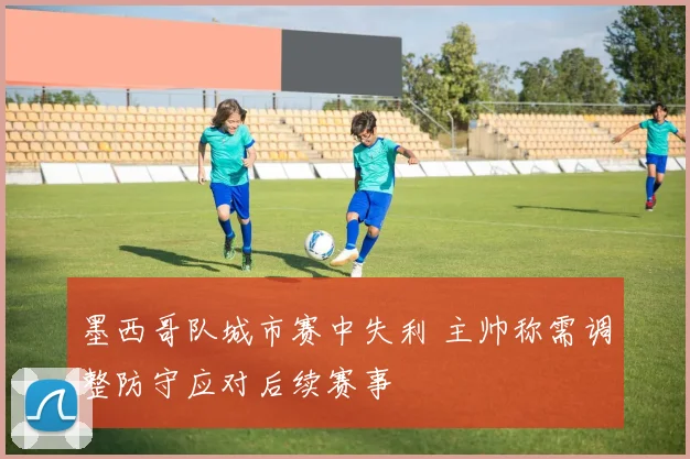 墨西哥队城市赛中失利 主帅称需调整防守应对后续赛事