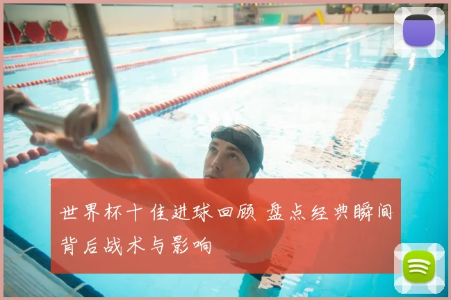 世界杯十佳进球回顾 盘点经典瞬间背后战术与影响