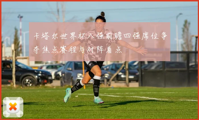 卡塔尔世界杯八强前瞻四强席位争夺焦点赛程与对阵看点