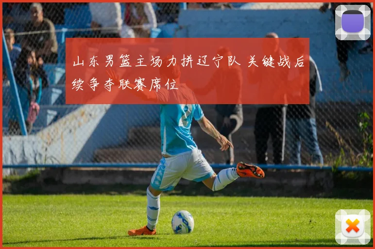 山东男篮主场力拼辽宁队 关键战后续争夺联赛席位
