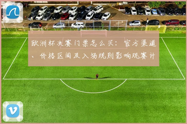 欧洲杯决赛门票怎么买:官方渠道、价格区间及入场规则影响观赛计划