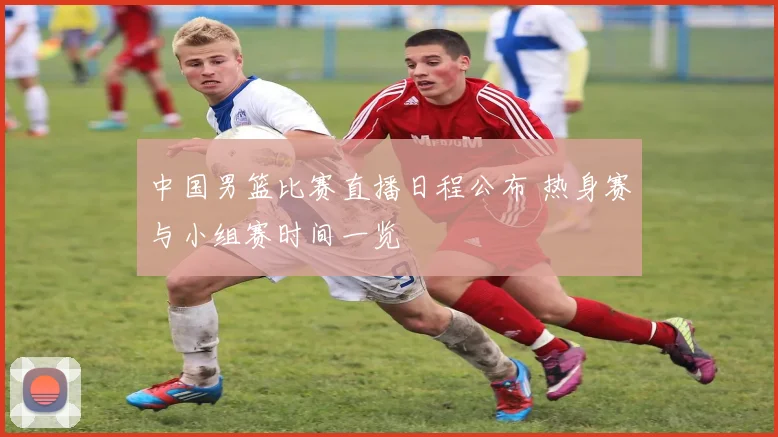 中国男篮比赛直播日程公布 热身赛与小组赛时间一览