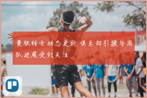 曼联转会动态更新 俱乐部引援与离队进展受到关注