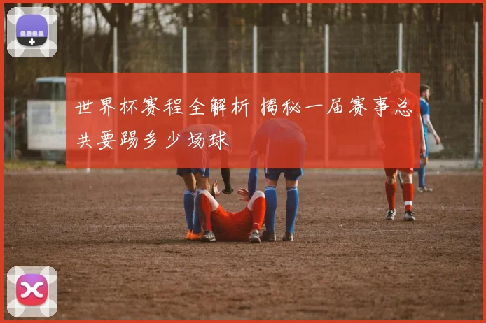 世界杯赛程全解析 揭秘一届赛事总共要踢多少场球