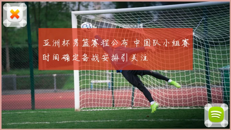 亚洲杯男篮赛程公布 中国队小组赛时间确定备战安排引关注