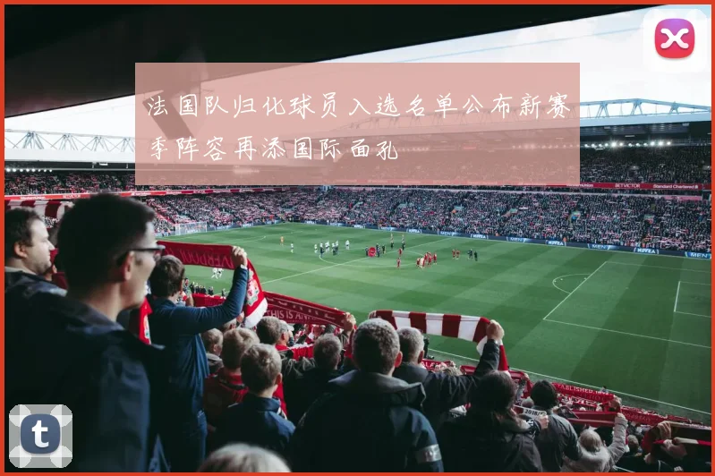法国队归化球员入选名单公布新赛季阵容再添国际面孔