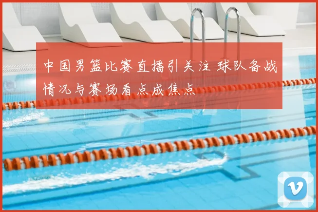 中国男篮比赛直播引关注 球队备战情况与赛场看点成焦点