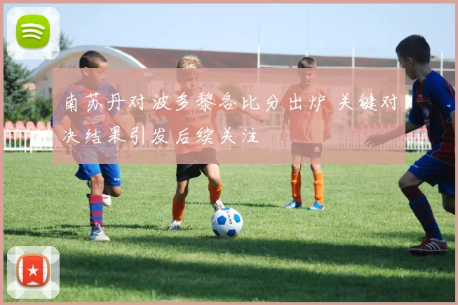 南苏丹对波多黎各比分出炉 关键对决结果引发后续关注