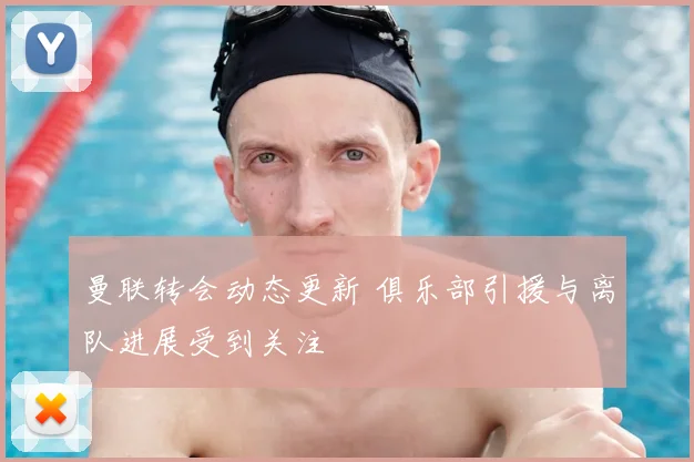 曼联转会动态更新 俱乐部引援与离队进展受到关注