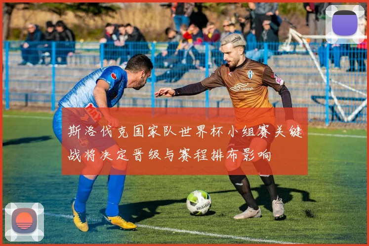 斯洛伐克国家队世界杯小组赛关键战将决定晋级与赛程排布影响