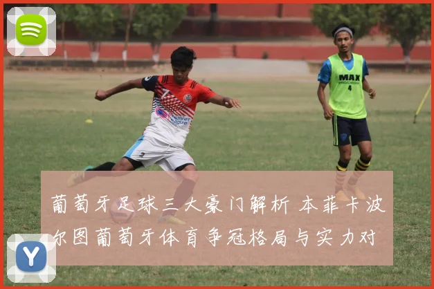 葡萄牙足球三大豪门解析 本菲卡波尔图葡萄牙体育争冠格局与实力对比