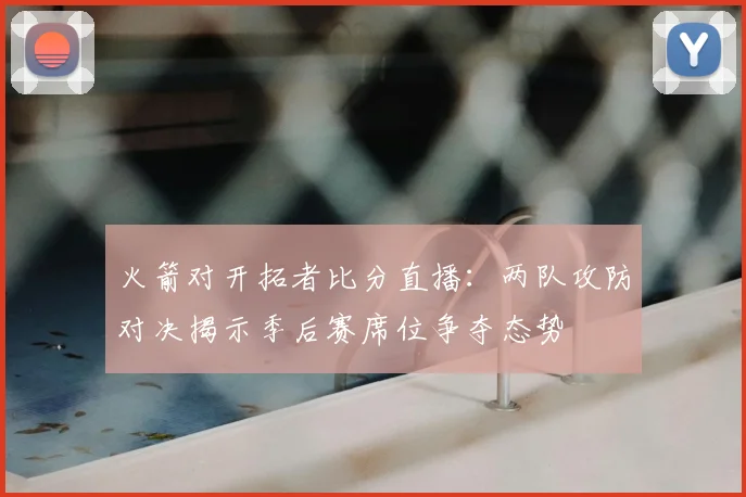 火箭对开拓者比分直播：两队攻防对决揭示季后赛席位争夺态势