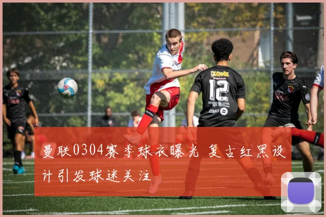 曼联0304赛季球衣曝光 复古红黑设计引发球迷关注