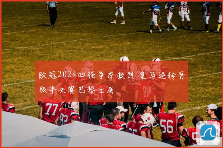 欧冠2024四强争夺激烈 皇马逆转晋级半决赛巴黎出局