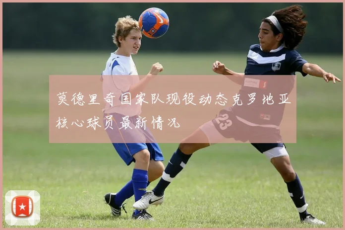 莫德里奇国家队现役动态克罗地亚核心球员最新情况