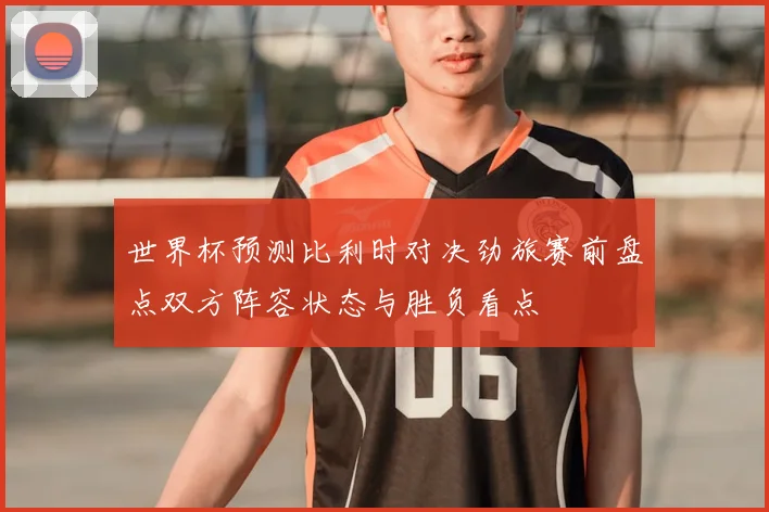 世界杯预测比利时对决劲旅赛前盘点双方阵容状态与胜负看点