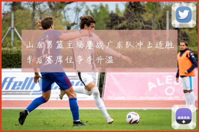 山东男篮主场鏖战广东队冲击连胜季后赛席位争夺升温