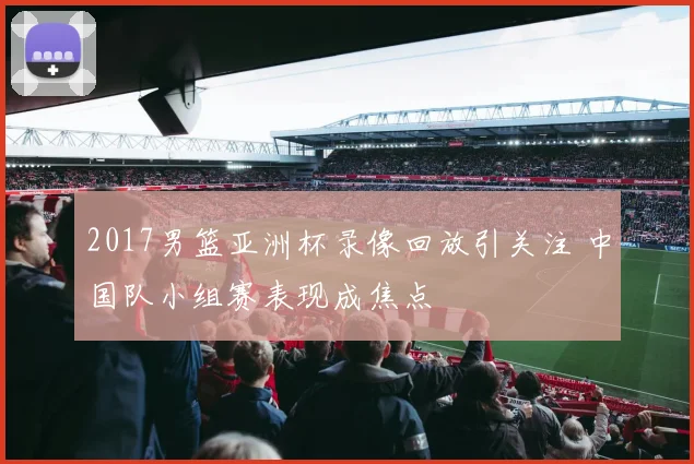 2017男篮亚洲杯录像回放引关注 中国队小组赛表现成焦点