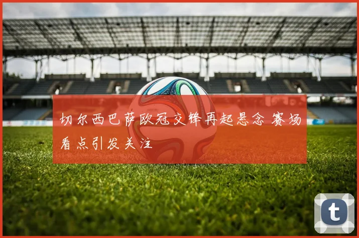 切尔西巴萨欧冠交锋再起悬念 赛场看点引发关注