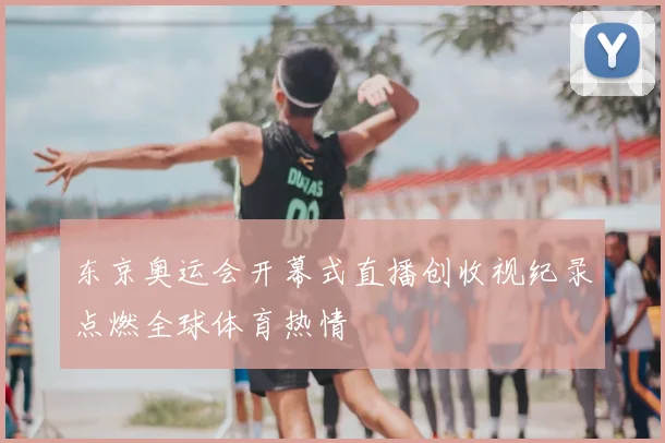 东京奥运会开幕式直播创收视纪录点燃全球体育热情