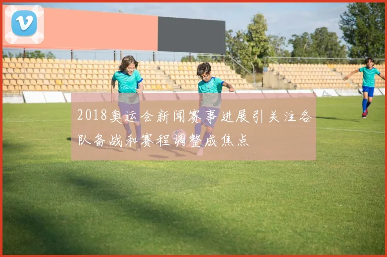 2018奥运会新闻赛事进展引关注各队备战和赛程调整成焦点