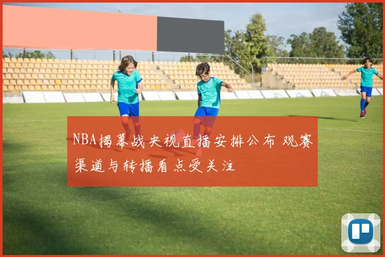 NBA揭幕战央视直播安排公布 观赛渠道与转播看点受关注