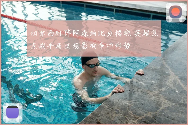 切尔西对阵阿森纳比分揭晓 英超焦点战平局收场影响争四形势