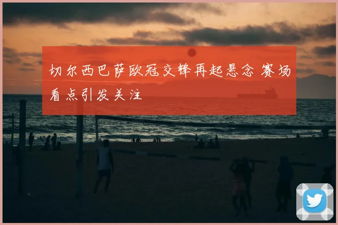 切尔西巴萨欧冠交锋再起悬念 赛场看点引发关注