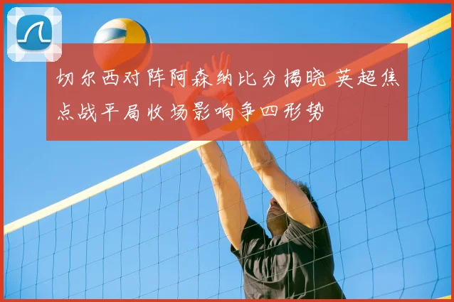 切尔西对阵阿森纳比分揭晓 英超焦点战平局收场影响争四形势