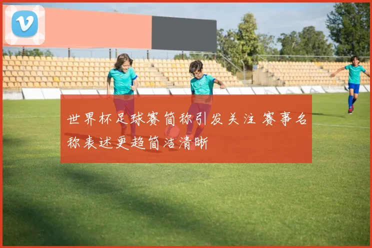 世界杯足球赛简称引发关注 赛事名称表述更趋简洁清晰