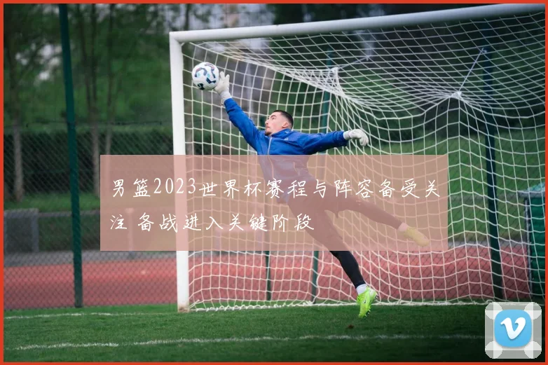 男篮2023世界杯赛程与阵容备受关注 备战进入关键阶段