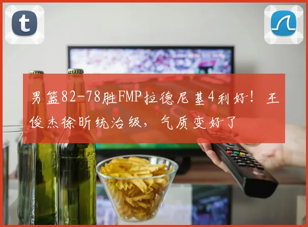 男篮82-78胜FMP拉德尼基4利好！王俊杰徐昕统治级，气质变好了