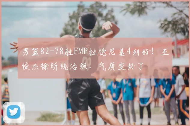 男篮82-78胜FMP拉德尼基4利好!王俊杰徐昕统治级,气质变好了