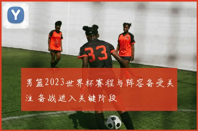 男篮2023世界杯赛程与阵容备受关注 备战进入关键阶段