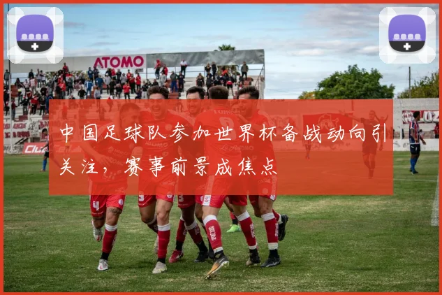 中国足球队参加世界杯备战动向引关注，赛事前景成焦点