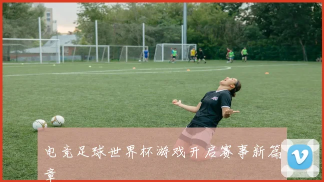 电竞足球世界杯游戏开启赛事新篇章