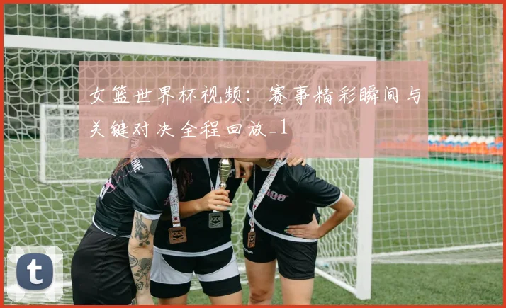女篮世界杯视频：赛事精彩瞬间与关键对决全程回放_1