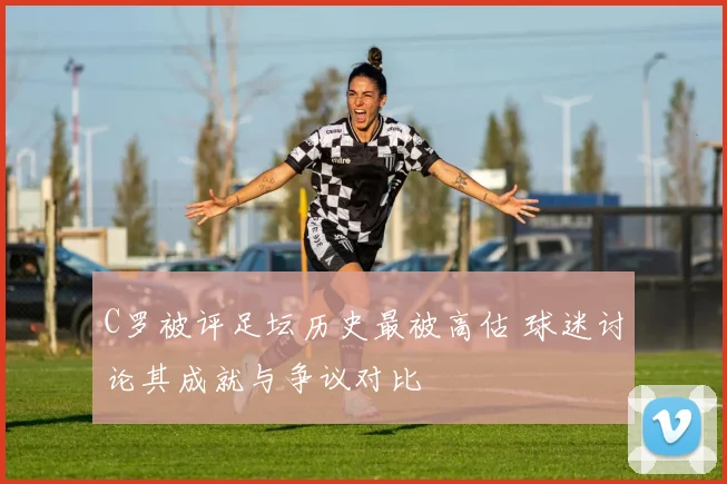 C罗被评足坛历史最被高估 球迷讨论其成就与争议对比