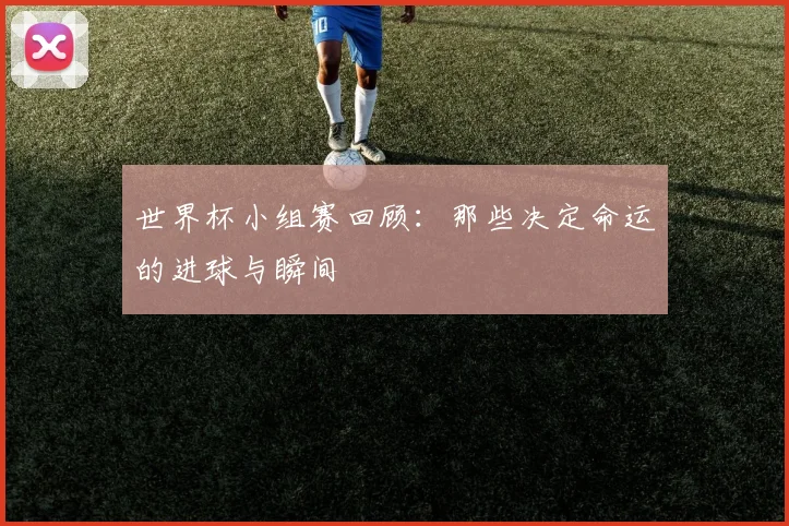 世界杯小组赛回顾：那些决定命运的进球与瞬间