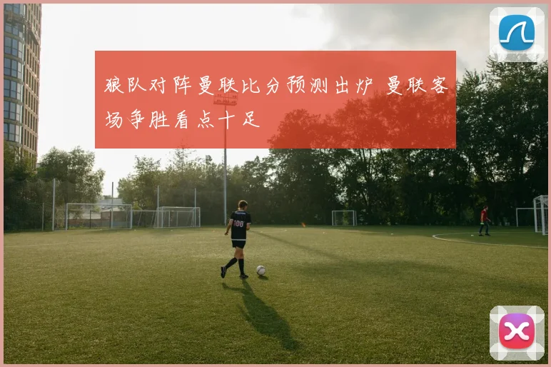 狼队对阵曼联比分预测出炉 曼联客场争胜看点十足